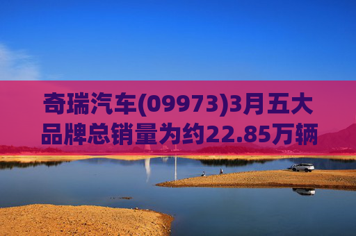 奇瑞汽车(09973)3月五大品牌总销量为约22.85万辆汽车 同比增加约15%