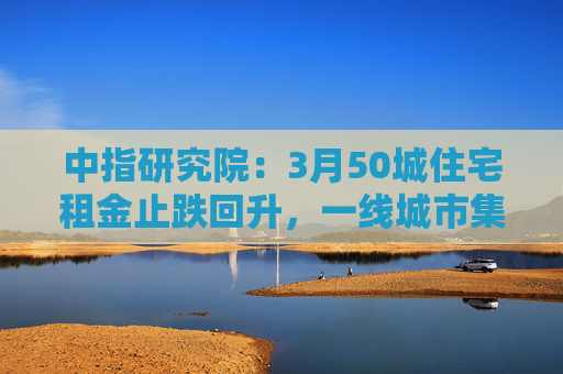 中指研究院：3月50城住宅租金止跌回升，一线城市集体上涨