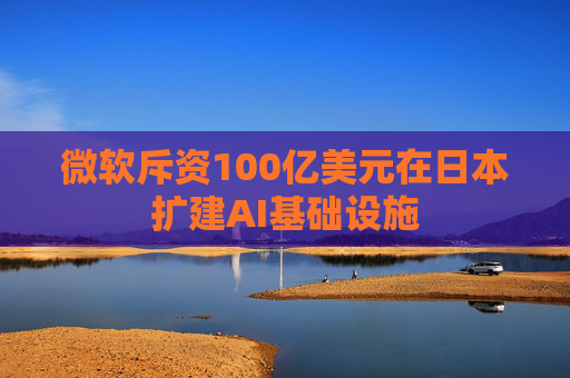微软斥资100亿美元在日本扩建AI基础设施