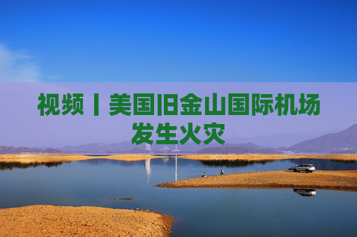 视频丨美国旧金山国际机场发生火灾