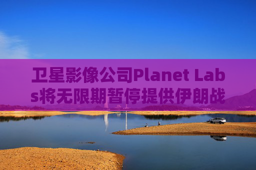 卫星影像公司Planet Labs将无限期暂停提供伊朗战区影像