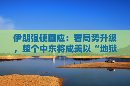 伊朗强硬回应：若局势升级，整个中东将成美以“地狱”