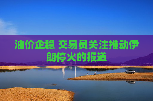 油价企稳 交易员关注推动伊朗停火的报道