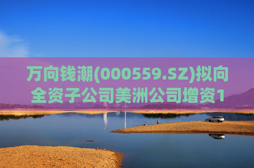 万向钱潮(000559.SZ)拟向全资子公司美洲公司增资1.2亿元，用于美洲公司增资其子公司泰国公司