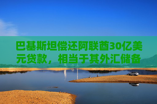 巴基斯坦偿还阿联酋30亿美元贷款，相当于其外汇储备的18%