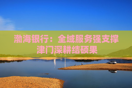 渤海银行:全域服务强支撑 津门深耕结硕果 第1张 渤海银行:全域服务强支撑 津门深耕结硕果 第1张