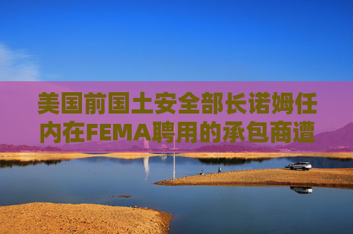 美国前国土安全部长诺姆任内在FEMA聘用的承包商遭调查