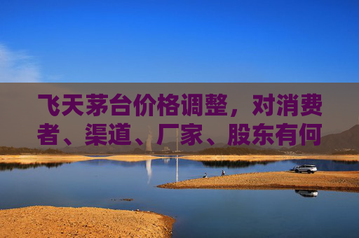 飞天茅台价格调整，对消费者、渠道、厂家、股东有何影响