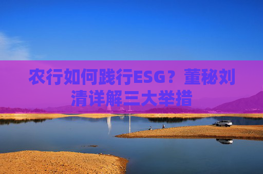 农行如何践行ESG？董秘刘清详解三大举措