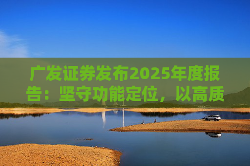 广发证券发布2025年度报告：坚守功能定位，以高质量发展服务国家战略