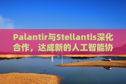 Palantir与Stellantis深化合作，达成新的人工智能协议