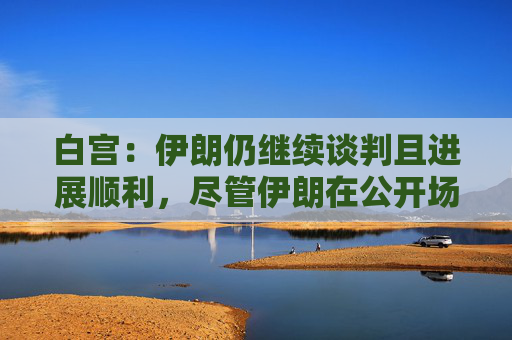 白宫：伊朗仍继续谈判且进展顺利，尽管伊朗在公开场合摆出各种姿态