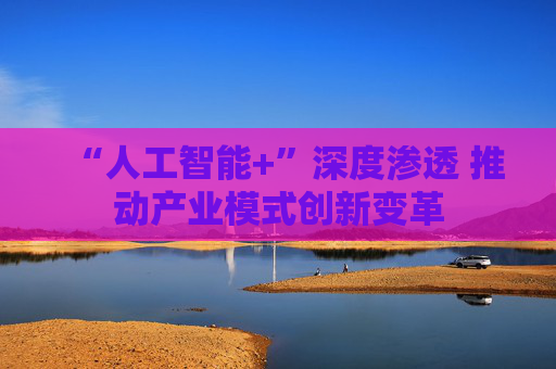 “人工智能+”深度渗透 推动产业模式创新变革