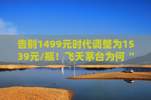 告别1499元时代调整为1539元/瓶！飞天茅台为何“逆市”涨价？