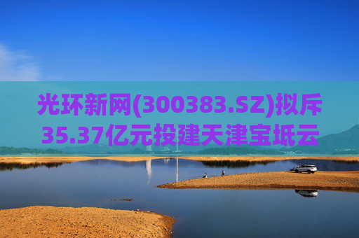 光环新网(300383.SZ)拟斥35.37亿元投建天津宝坻云计算基地三期项目