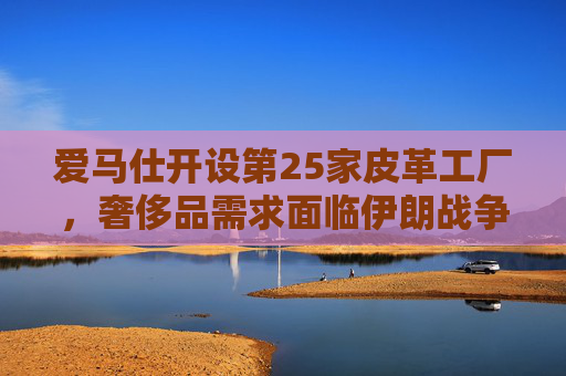 爱马仕开设第25家皮革工厂，奢侈品需求面临伊朗战争不确定性