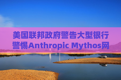 美国联邦政府警告大型银行警惕Anthropic Mythos网络威胁
