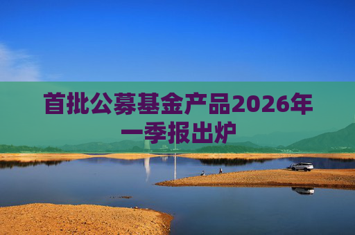 首批公募基金产品2026年一季报出炉