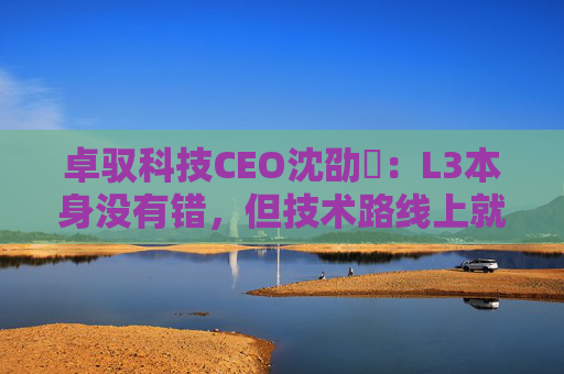 卓驭科技CEO沈劭劼：L3本身没有错，但技术路线上就是要从L2直接跨越到L4