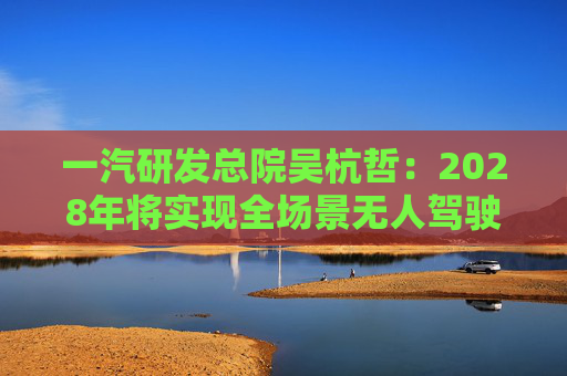 一汽研发总院吴杭哲：2028年将实现全场景无人驾驶