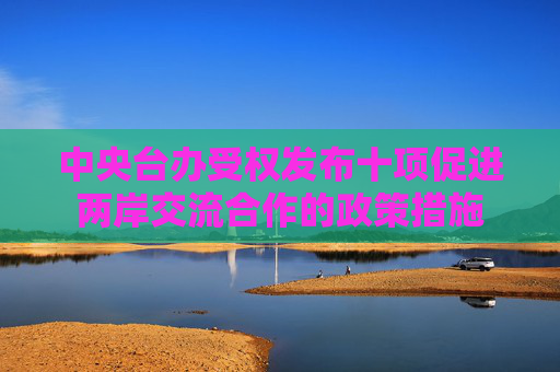 中央台办受权发布十项促进两岸交流合作的政策措施