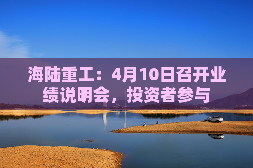 海陆重工：4月10日召开业绩说明会，投资者参与