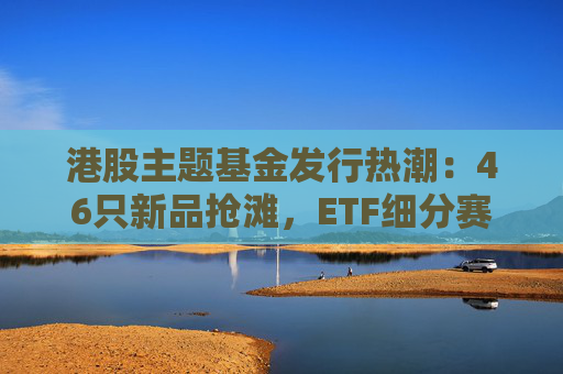 港股主题基金发行热潮：46只新品抢滩，ETF细分赛道扩容