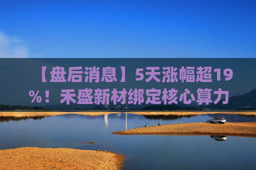 【盘后消息】5天涨幅超19%！禾盛新材绑定核心算力卡位AI Agent新时代  第1张