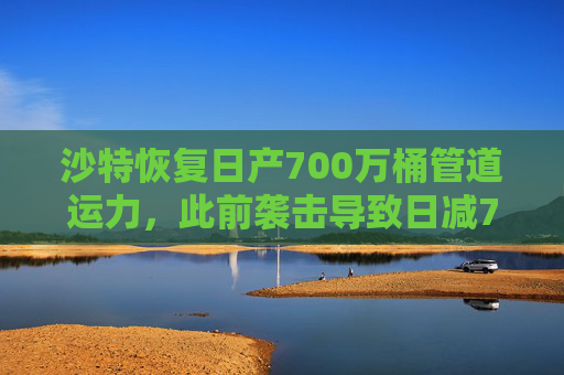 沙特恢复日产700万桶管道运力，此前袭击导致日减70万桶