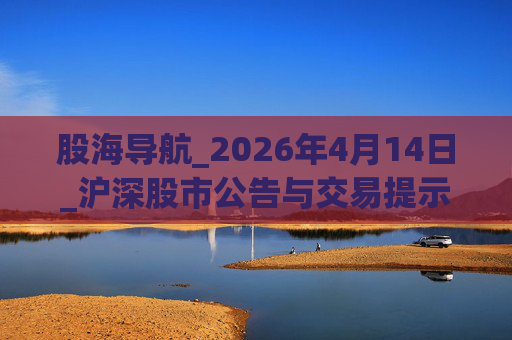 股海导航_2026年4月14日_沪深股市公告与交易提示