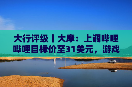 大行评级丨大摩：上调哔哩哔哩目标价至31美元，游戏业务将进入新上升周期