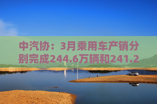 中汽协：3月乘用车产销分别完成244.6万辆和241.2万辆