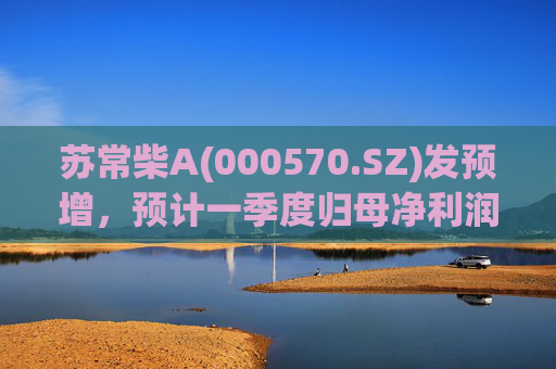 苏常柴A(000570.SZ)发预增,预计一季度归母净利润7000万元至8000万元,同比增长60.11%至82.98% 第1张 苏常柴A(000570.SZ)发预增,预计一季度归母净利润7000万元至8000万元,同比增长60.11%至82.98% 第1张