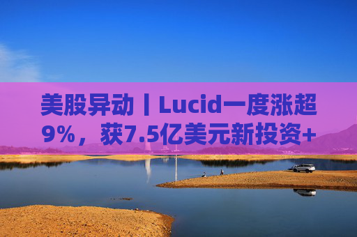 美股异动丨Lucid一度涨超9%，获7.5亿美元新投资+扩大与优步合作