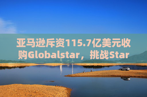 亚马逊斥资115.7亿美元收购Globalstar，挑战Starlink