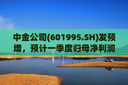 中金公司(601995.SH)发预增，预计一季度归母净利润同比增加65%到90%