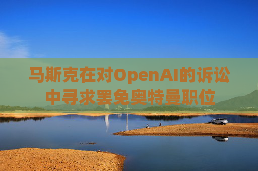 马斯克在对OpenAI的诉讼中寻求罢免奥特曼职位
