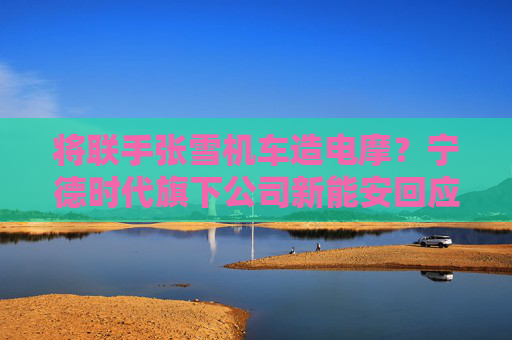 将联手张雪机车造电摩？宁德时代旗下公司新能安回应：合作初步接洽中