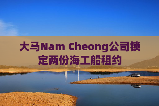 大马Nam Cheong公司锁定两份海工船租约