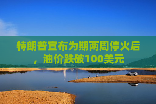 特朗普宣布为期两周停火后，油价跌破100美元
