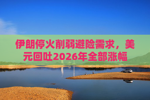 伊朗停火削弱避险需求，美元回吐2026年全部涨幅