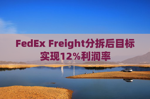 FedEx Freight分拆后目标实现12%利润率