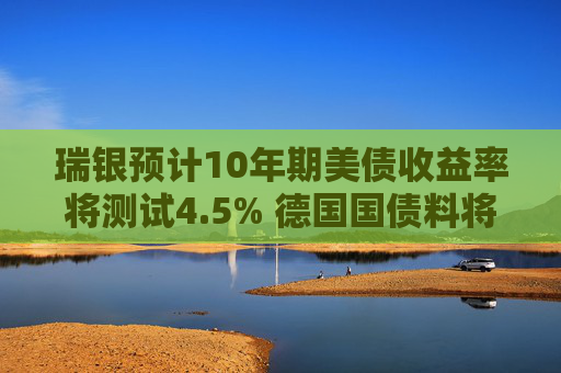 瑞银预计10年期美债收益率将测试4.5% 德国国债料将跑赢