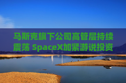 马斯克旗下公司高管层持续震荡 SpaceX加紧游说投资者