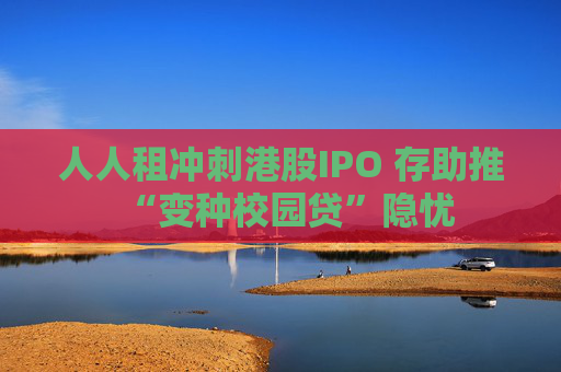 人人租冲刺港股IPO 存助推“变种校园贷”隐忧