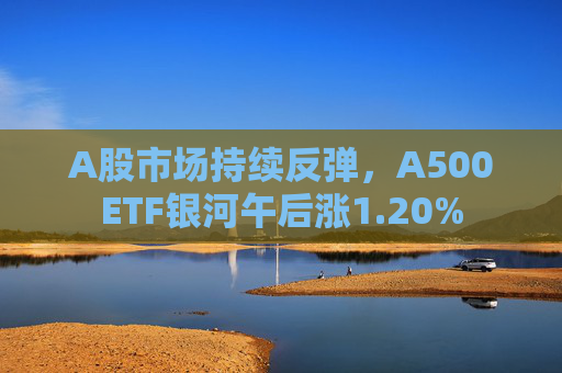 A股市场持续反弹，A500ETF银河午后涨1.20%