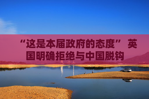 “这是本届政府的态度” 英国明确拒绝与中国脱钩