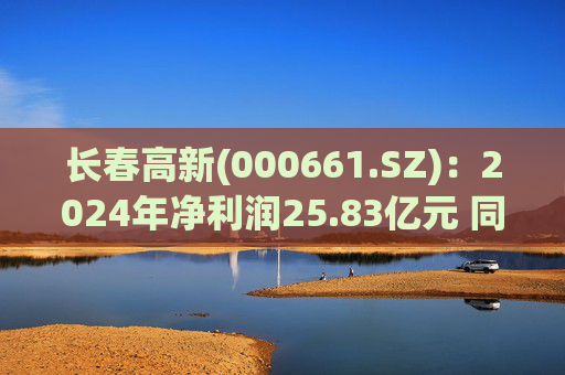 长春高新(000661.SZ)：2024年净利润25.83亿元 同比减少43.01%