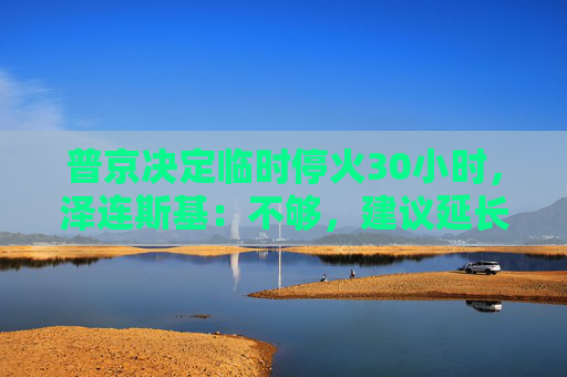 普京决定临时停火30小时，泽连斯基：不够，建议延长停火至30天