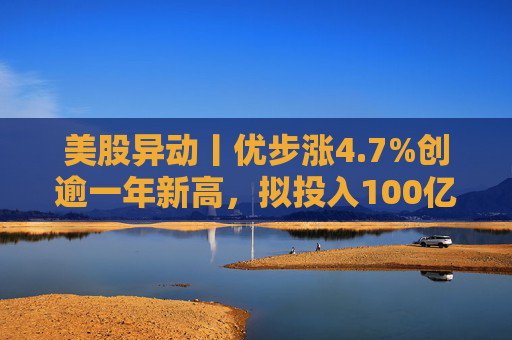 美股异动丨优步涨4.7%创逾一年新高，拟投入100亿美元押注Robotaxi